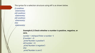 The syntax for a selection structure using elif is as shown below.
if condition:
statement(s)
elif condition:
statement(s)
elif condition:
statement(s)
else:
statement(s)
Example 6.2 Check whether a number is positive, negative, or
zero.
number = int(input(“Enter a number: “)
If number > 0:
print(“Number is positive”)
elif number < 0:
print(“Number is negative”)
else:
print(“Number is zero”)
 