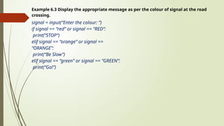 Example 6.3 Display the appropriate message as per the colour of signal at the road
crossing.
signal = input(“Enter the colour: “)
if signal == “red” or signal == “RED”:
print(“STOP”)
elif signal == “orange” or signal ==
“ORANGE”:
print(“Be Slow”)
elif signal == “green” or signal == “GREEN”:
print(“Go!”)
 