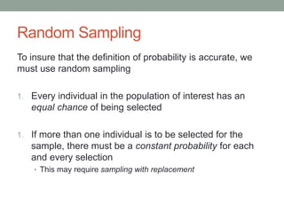 Random Sampling
To insure that the definition of probability is accurate, we
must use random sampling
1. Every individual in the population of interest has an
equal chance of being selected
1. If more than one individual is to be selected for the
sample, there must be a constant probability for each
and every selection
• This may require sampling with replacement
 