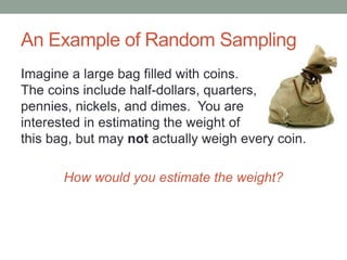 An Example of Random Sampling
Imagine a large bag filled with coins.
The coins include half-dollars, quarters,
pennies, nickels, and dimes. You are
interested in estimating the weight of
this bag, but may not actually weigh every coin.
How would you estimate the weight?
 