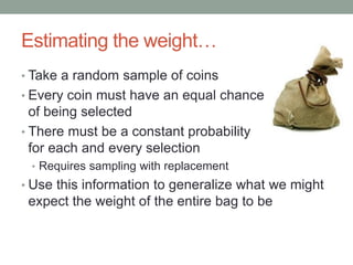 Estimating the weight…
• Take a random sample of coins
• Every coin must have an equal chance
of being selected
• There must be a constant probability
for each and every selection
• Requires sampling with replacement
• Use this information to generalize what we might
expect the weight of the entire bag to be
 