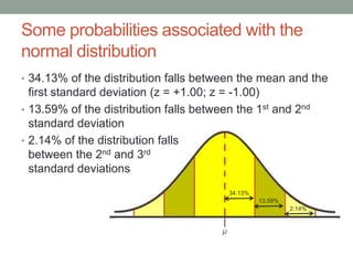 μ
34.13%
13.59%
2.14%
Some probabilities associated with the
normal distribution
• 34.13% of the distribution falls between the mean and the
first standard deviation (z = +1.00; z = -1.00)
• 13.59% of the distribution falls between the 1st and 2nd
standard deviation
• 2.14% of the distribution falls
between the 2nd and 3rd
standard deviations
 