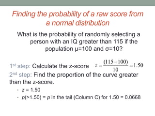 Finding the probability of a raw score from
a normal distribution
What is the probability of randomly selecting a
person with an IQ greater than 115 if the
population μ=100 and σ=10?
1st step: Calculate the z-score
2nd step: Find the proportion of the curve greater
than the z-score.
• z = 1.50
• p(>1.50) = p in the tail (Column C) for 1.50 = 0.0668
50.1
10
)100115(


z
 