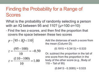 Finding the Probability for a Range of
Scores
What is the probability of randomly selecting a person
with an IQ between 95 and 110? (μ=100 σ=10)
• Find the two z-scores, and then find the proportion that
covers the space between these two scores
00.1
10
)100110(
50.0
10
)10095(






z
z
Add the distances of each z-score from
the mean (Column D):
(0.1915 + 0.3413) = 0.533
Or, subtract the proportion in the tail of
one score from the proportion in the
body of the other score (e.g., Body of
110 – Tail of 95)
(0.8413 - 0.3085) = 0.533
p = 95< IQ <110( )
 
