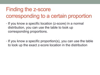 Finding the z-score
corresponding to a certain proportion
• If you know a specific location (z-score) in a normal
distribution, you can use the table to look up
corresponding proportions.
• If you know a specific proportion(s), you can use the table
to look up the exact z-score location in the distribution
 