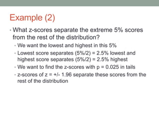 Example (2)
• What z-scores separate the extreme 5% scores
from the rest of the distribution?
• We want the lowest and highest in this 5%
• Lowest score separates (5%/2) = 2.5% lowest and
highest score separates (5%/2) = 2.5% highest
• We want to find the z-scores with p = 0.025 in tails
• z-scores of z = +/- 1.96 separate these scores from the
rest of the distribution
 