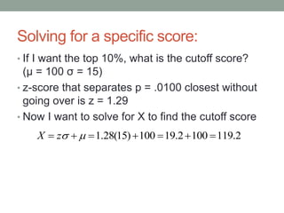 Solving for a specific score:
• If I want the top 10%, what is the cutoff score?
(μ = 100 σ = 15)
• z-score that separates p = .0100 closest without
going over is z = 1.29
• Now I want to solve for X to find the cutoff score
2.1191002.19100)15(28.1  zX
 