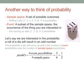 Another way to think of probability
• Sample space: A set of possible outcomes
• Rolling a die: {1, 2, 3, 4, 5, 6}  6 possibilities
• Event: A subset of the sample space, the
occurrence of the thing you are interested in
• Die coming up odd: {1, 3, 5}  3 possibilities
Let’s say we are interested in the probability
a roll of a die will result in an odd number
The probability a die will come up odd is the number of event
possibilities over the number of sample space possibilities:
2
1
6
3
.#
.#
)( 
spacesample
iespossibilitevent
oddp
 