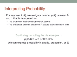Interpreting Probability
• For any event (A), we assign a number p(A) between 0
and 1 that is interpreted as:
• The chance or likelihood that event A occurs
• The proportion of times that event A occurs over a series of trials
Continuing our rolling the die example…
p(odd) = ½ = 0.50 = 50%
We can express probability in a ratio, proportion, or %
 