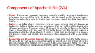 Components of Apache Kafka (2/4)
• Topics : A stream of messages that are a part of a specific category or feed name
is referred to as a Kafka topic. In Kafka, data is stored in the form of topics.
Producers write their data to topics, and consumers read the data from these
topics.
• Brokers : A Kafka cluster comprises one or more servers that are known as
brokers. In Kafka, a broker works as a container that can hold multiple topics with
different partitions. A unique integer ID is used to identify brokers in the Kafka
cluster. Connection with any one of the Kafka brokers in the cluster implies a
connection with the whole cluster. If there is more than one broker in a cluster,
the brokers need not contain the complete data associated with a particular
topic.
• Consumers and Consumer Groups : Consumers read data from the Kafka cluster.
The data to be read by the consumers has to be pulled from the broker when the
consumer is ready to receive the message. A consumer group in Kafka refers to a
number of consumers that pull data from the same topic or same set of topics.
 