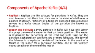 Components of Apache Kafka (4/4)
• Replicas : Replicas are like backups for partitions in Kafka. They are
used to ensure that there is no data loss in the event of a failure or a
planned shutdown. Partitions of a topic are published across multiple
servers in a Kafka cluster. Copies of the partition are known as
Replicas.
• Leader and Follower : Every partition in Kafka will have one server
that plays the role of a leader for that particular partition. The leader
is responsible for performing all the read and write tasks for the
partition. Each partition can have zero or more followers. The duty of
the follower is to replicate the data of the leader. In the event of a
failure in the leader for a particular partition, one of the follower
nodes can take on the role of the leader.
 