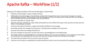 Apache Kafka – WorkFlow (1/2)
Following is the stepwise workflow of the Pub-Sub Messaging in Apache Kafka.
1. Producers send message to a topic at regular intervals.
2. Kafka broker stores all messages in the partitions configured for that particular topic. It ensures the messages are equally
shared between partitions. If the producer sends two messages and there are two partitions, Kafka will store one message in
the first partition and the second message in the second partition.
3. Consumer subscribes to a specific topic.
4. Once the consumer subscribes to a topic, Kafka will provide the current offset of the topic to the consumer and also saves the
offset in the Zookeeper ensemble.
5. Consumer will request the Kafka in a regular interval (like 100 Ms) for new messages.
6. Once Kafka receives the messages from producers, it forwards these messages to the consumers.
7. Consumer will receive the message and process it.
8. Once the messages are processed, consumer will send an acknowledgement to the Kafka broker.
9. Once Kafka receives an acknowledgement, it changes the offset to the new value and updates it in the Zookeeper. Since offsets
are maintained in the Zookeeper, the consumer can read next message correctly even during server outrages.
10. This above flow will repeat until the consumer stops the request.
11. Consumer has the option to rewind/skip to the desired offset of a topic at any time and read all the subsequent messages.
 