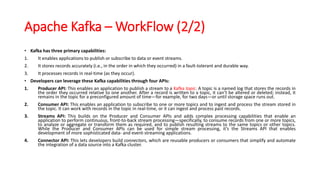 Apache Kafka – WorkFlow (2/2)
• Kafka has three primary capabilities:
1. It enables applications to publish or subscribe to data or event streams.
2. It stores records accurately (i.e., in the order in which they occurred) in a fault-tolerant and durable way.
3. It processes records in real-time (as they occur).
• Developers can leverage these Kafka capabilities through four APIs:
1. Producer API: This enables an application to publish a stream to a Kafka topic. A topic is a named log that stores the records in
the order they occurred relative to one another. After a record is written to a topic, it can’t be altered or deleted; instead, it
remains in the topic for a preconfigured amount of time—for example, for two days—or until storage space runs out.
2. Consumer API: This enables an application to subscribe to one or more topics and to ingest and process the stream stored in
the topic. It can work with records in the topic in real-time, or it can ingest and process past records.
3. Streams API: This builds on the Producer and Consumer APIs and adds complex processing capabilities that enable an
application to perform continuous, front-to-back stream processing—specifically, to consume records from one or more topics,
to analyze or aggregate or transform them as required, and to publish resulting streams to the same topics or other topics.
While the Producer and Consumer APIs can be used for simple stream processing, it’s the Streams API that enables
development of more sophisticated data- and event-streaming applications.
4. Connector API: This lets developers build connectors, which are reusable producers or consumers that simplify and automate
the integration of a data source into a Kafka cluster.
 