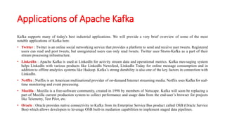 Applications of Apache Kafka
Kafka supports many of today's best industrial applications. We will provide a very brief overview of some of the most
notable applications of Kafka here.
• Twitter : Twitter is an online social networking service that provides a platform to send and receive user tweets. Registered
users can read and post tweets, but unregistered users can only read tweets. Twitter uses Storm-Kafka as a part of their
stream processing infrastructure.
• LinkedIn : Apache Kafka is used at LinkedIn for activity stream data and operational metrics. Kafka mes-saging system
helps LinkedIn with various products like LinkedIn Newsfeed, LinkedIn Today for online message consumption and in
addition to offline analytics systems like Hadoop. Kafka’s strong durability is also one of the key factors in connection with
LinkedIn.
• Netflix : Netflix is an American multinational provider of on-demand Internet streaming media. Netflix uses Kafka for real-
time monitoring and event processing.
• Mozilla : Mozilla is a free-software community, created in 1998 by members of Netscape. Kafka will soon be replacing a
part of Mozilla current production system to collect performance and usage data from the end-user’s browser for projects
like Telemetry, Test Pilot, etc.
• Oracle : Oracle provides native connectivity to Kafka from its Enterprise Service Bus product called OSB (Oracle Service
Bus) which allows developers to leverage OSB built-in mediation capabilities to implement staged data pipelines.
 