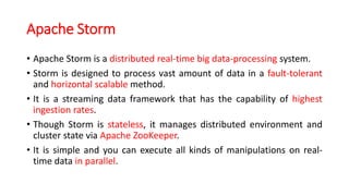 Apache Storm
• Apache Storm is a distributed real-time big data-processing system.
• Storm is designed to process vast amount of data in a fault-tolerant
and horizontal scalable method.
• It is a streaming data framework that has the capability of highest
ingestion rates.
• Though Storm is stateless, it manages distributed environment and
cluster state via Apache ZooKeeper.
• It is simple and you can execute all kinds of manipulations on real-
time data in parallel.
 