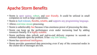 Apache Storm Benefits
• Storm is open source, robust, and user friendly. It could be utilized in small
companies as well as large corporations.
• Storm is fault tolerant, flexible, reliable, and supports any programming language.
• Allows real-time stream processing.
• Storm is unbelievably fast because it has enormous power of processing the data.
• Storm can keep up the performance even under increasing load by adding
resources linearly. It is highly scalable.
• Storm performs data refresh and end-to-end delivery response in seconds or
minutes depends upon the problem. It has very low latency.
• Storm has operational intelligence.
• Storm provides guaranteed data processing even if any of the connected nodes in
the cluster die or messages are lost.
 