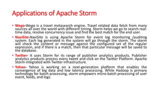 Applications of Apache Storm
• Wego-Wego is a travel metasearch engine. Travel related data fetch from many
sources all over the world with different timing. Storm helps we go to search real-
time data, resolve concurrency issue and find the best match for the end user.
• NaviSite-NaviSite is using Apache Storm for event log monitoring /auditing
system. Each log generated in the system will go through the storm. The storm
will check the content or message against the configured set of the regular
expression, and if there is a match, then that particular message will be saved to
the database.
• Twitter- It uses Storm for its range of publisher analytics products. Publisher
analytics products process every tweet and click on the Twitter Platform. Apache
Storm integrated with Twitter infrastructure.
• Yahoo- Yahoo is working on a next-generation platform that enables the
convergence of big data and low latency processing. While Hadoop is primary
technology for batch processing, storm empowers micro-batch processing of user
event, feeds, and logs.
 