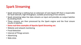 Spark Streaming
• Spark streaming is nothing but an extension of core Spark API that is responsible
for fault-tolerant, high throughput, scalable processing of live streams.
• Spark streaming takes live data streams as input and provides as output batches
by dividing them.
• These streams are then processed by the Spark engine and the final stream
results in batches.
• Some real-time examples of Apache Spark Streaming are:
• Website and network monitoring
• Fraud detection
• Internet of Things sensors
• Advertising
• Web clicks
 