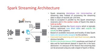 Spark Streaming Architecture
• Spark streaming discretizes into micro-batches of
streaming data instead of processing the streaming
data in steps of records per unit time.
• Data is accepted in parallel by the Spark streaming’s
receivers and in the worker nodes of Spark this data is
held as buffer.
• To process batches the Spark engine which is typically
latency optimized runs short tasks and outputs the
results to other systems.
• Based on available resources and locality of data Spark
tasks are dynamically assigned to the workers.
• Improved load balancing and rapid fault recovery are its
obvious benefits.
• Resilient distributed dataset (RDD) constitutes each batch of
data and for fault-tolerant dataset in Spark this is the basic
abstraction. It is because of this feature that streaming data
can be processed using any code snippet of Spark or library.
 