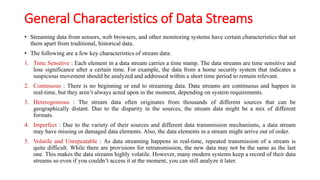 General Characteristics of Data Streams
• Streaming data from sensors, web browsers, and other monitoring systems have certain characteristics that set
them apart from traditional, historical data.
• The following are a few key characteristics of stream data:
1. Time Sensitive : Each element in a data stream carries a time stamp. The data streams are time sensitive and
lose significance after a certain time. For example, the data from a home security system that indicates a
suspicious movement should be analyzed and addressed within a short time period to remain relevant.
2. Continuous : There is no beginning or end to streaming data. Data streams are continuous and happen in
real-time, but they aren’t always acted upon in the moment, depending on system requirements.
3. Heterogeneous : The stream data often originates from thousands of different sources that can be
geographically distant. Due to the disparity in the sources, the stream data might be a mix of different
formats.
4. Imperfect : Due to the variety of their sources and different data transmission mechanisms, a data stream
may have missing or damaged data elements. Also, the data elements in a stream might arrive out of order.
5. Volatile and Unrepeatable : As data streaming happens in real-time, repeated transmission of a stream is
quite difficult. While there are provisions for retransmission, the new data may not be the same as the last
one. This makes the data streams highly volatile. However, many modern systems keep a record of their data
streams so even if you couldn’t access it at the moment, you can still analyze it later.
 