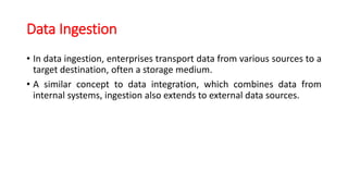 Data Ingestion
• In data ingestion, enterprises transport data from various sources to a
target destination, often a storage medium.
• A similar concept to data integration, which combines data from
internal systems, ingestion also extends to external data sources.
 
