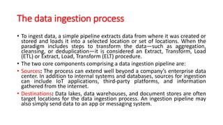 The data ingestion process
• To ingest data, a simple pipeline extracts data from where it was created or
stored and loads it into a selected location or set of locations. When the
paradigm includes steps to transform the data—such as aggregation,
cleansing, or deduplication—it is considered an Extract, Transform, Load
(ETL) or Extract, Load, Transform (ELT) procedure.
• The two core components comprising a data ingestion pipeline are:
• Sources: The process can extend well beyond a company’s enterprise data
center. In addition to internal systems and databases, sources for ingestion
can include IoT applications, third-party platforms, and information
gathered from the internet.
• Destinations: Data lakes, data warehouses, and document stores are often
target locations for the data ingestion process. An ingestion pipeline may
also simply send data to an app or messaging system.
 
