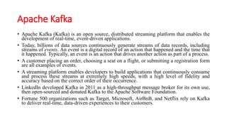 Apache Kafka
• Apache Kafka (Kafka) is an open source, distributed streaming platform that enables the
development of real-time, event-driven applications.
• Today, billions of data sources continuously generate streams of data records, including
streams of events. An event is a digital record of an action that happened and the time that
it happened. Typically, an event is an action that drives another action as part of a process.
• A customer placing an order, choosing a seat on a flight, or submitting a registration form
are all examples of events.
• A streaming platform enables developers to build applications that continuously consume
and process these streams at extremely high speeds, with a high level of fidelity and
accuracy based on the correct order of their occurrence.
• LinkedIn developed Kafka in 2011 as a high-throughput message broker for its own use,
then open-sourced and donated Kafka to the Apache Software Foundation.
• Fortune 500 organizations such as Target, Microsoft, AirBnB, and Netflix rely on Kafka
to deliver real-time, data-driven experiences to their customers.
 
