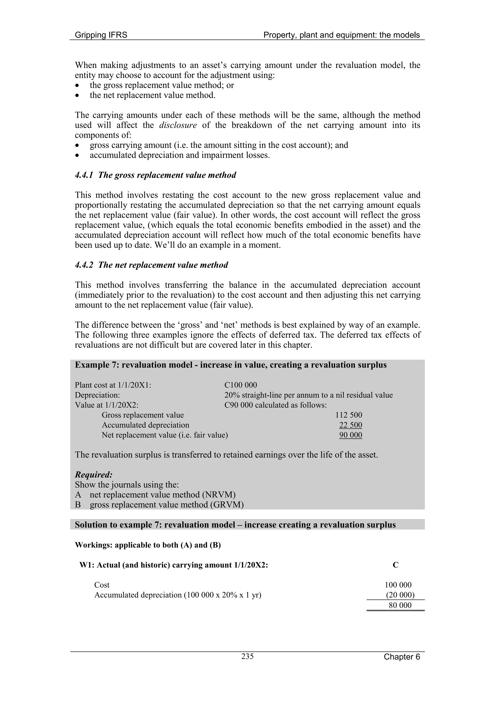 Gripping IFRS                                            Property, plant and equipment: the models


When making adjustments to an asset’s carrying amount under the revaluation model, the
entity may choose to account for the adjustment using:
• the gross replacement value method; or
• the net replacement value method.

The carrying amounts under each of these methods will be the same, although the method
used will affect the disclosure of the breakdown of the net carrying amount into its
components of:
• gross carrying amount (i.e. the amount sitting in the cost account); and
• accumulated depreciation and impairment losses.

4.4.1 The gross replacement value method

This method involves restating the cost account to the new gross replacement value and
proportionally restating the accumulated depreciation so that the net carrying amount equals
the net replacement value (fair value). In other words, the cost account will reflect the gross
replacement value, (which equals the total economic benefits embodied in the asset) and the
accumulated depreciation account will reflect how much of the total economic benefits have
been used up to date. We’ll do an example in a moment.

4.4.2 The net replacement value method

This method involves transferring the balance in the accumulated depreciation account
(immediately prior to the revaluation) to the cost account and then adjusting this net carrying
amount to the net replacement value (fair value).

The difference between the ‘gross’ and ‘net’ methods is best explained by way of an example.
The following three examples ignore the effects of deferred tax. The deferred tax effects of
revaluations are not difficult but are covered later in this chapter.

Example 7: revaluation model - increase in value, creating a revaluation surplus

Plant cost at 1/1/20X1:                       C100 000
Depreciation:                                 20% straight-line per annum to a nil residual value
Value at 1/1/20X2:                            C90 000 calculated as follows:
        Gross replacement value                                                112 500
        Accumulated depreciation                                                22 500
        Net replacement value (i.e. fair value)                                 90 000

The revaluation surplus is transferred to retained earnings over the life of the asset.

Required:
Show the journals using the:
A net replacement value method (NRVM)
B gross replacement value method (GRVM)

Solution to example 7: revaluation model – increase creating a revaluation surplus

Workings: applicable to both (A) and (B)

 W1: Actual (and historic) carrying amount 1/1/20X2:                                            C

     Cost                                                                                     100 000
     Accumulated depreciation (100 000 x 20% x 1 yr)                                          (20 000)
                                                                                               80 000




                                                  235                                         Chapter 6
 