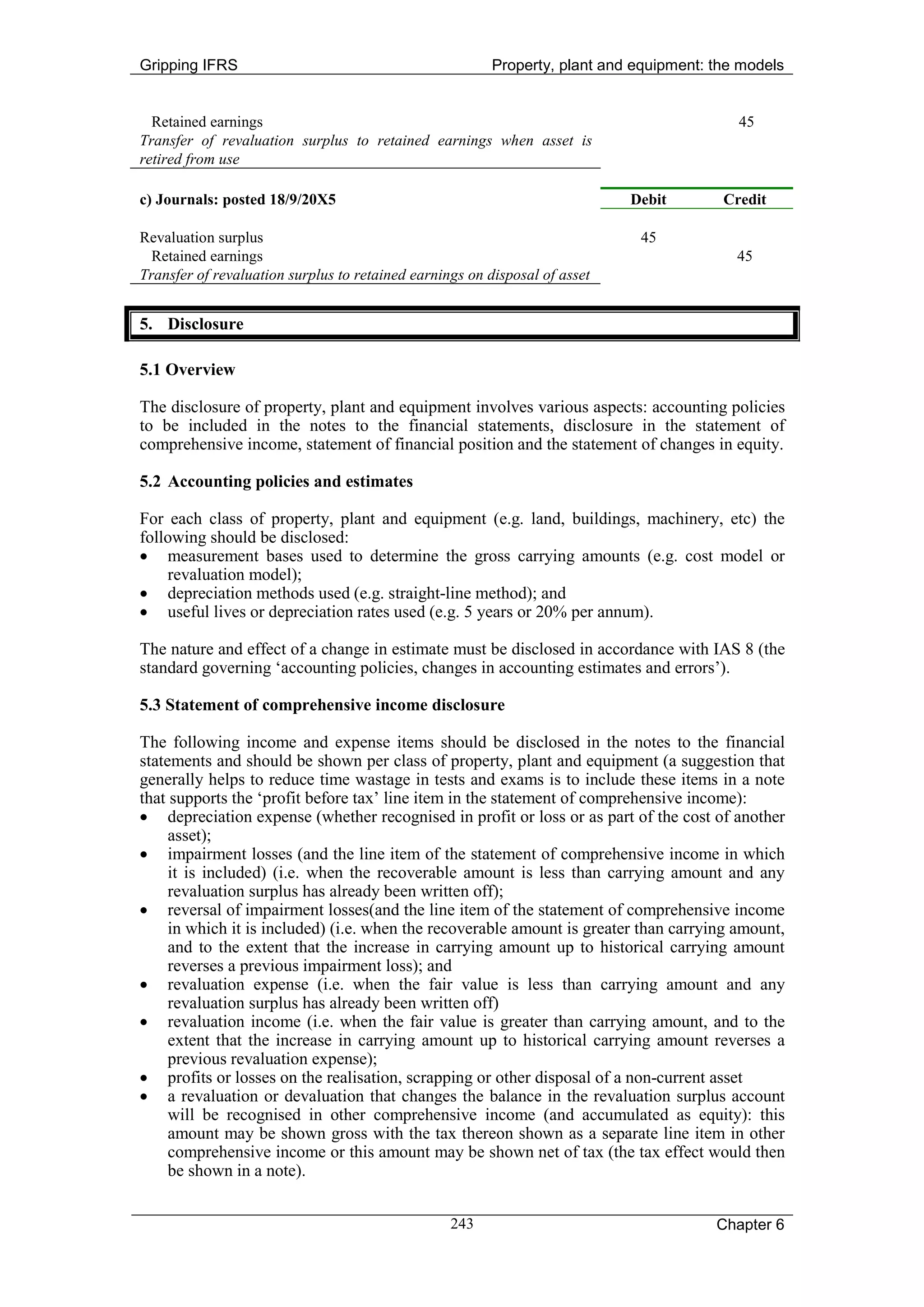 Gripping IFRS                                            Property, plant and equipment: the models


  Retained earnings                                                                        45
Transfer of revaluation surplus to retained earnings when asset is
retired from use

c) Journals: posted 18/9/20X5                                               Debit        Credit

Revaluation surplus                                                          45
  Retained earnings                                                                        45
Transfer of revaluation surplus to retained earnings on disposal of asset


5. Disclosure

5.1 Overview

The disclosure of property, plant and equipment involves various aspects: accounting policies
to be included in the notes to the financial statements, disclosure in the statement of
comprehensive income, statement of financial position and the statement of changes in equity.

5.2 Accounting policies and estimates

For each class of property, plant and equipment (e.g. land, buildings, machinery, etc) the
following should be disclosed:
• measurement bases used to determine the gross carrying amounts (e.g. cost model or
    revaluation model);
• depreciation methods used (e.g. straight-line method); and
• useful lives or depreciation rates used (e.g. 5 years or 20% per annum).

The nature and effect of a change in estimate must be disclosed in accordance with IAS 8 (the
standard governing ‘accounting policies, changes in accounting estimates and errors’).

5.3 Statement of comprehensive income disclosure

The following income and expense items should be disclosed in the notes to the financial
statements and should be shown per class of property, plant and equipment (a suggestion that
generally helps to reduce time wastage in tests and exams is to include these items in a note
that supports the ‘profit before tax’ line item in the statement of comprehensive income):
• depreciation expense (whether recognised in profit or loss or as part of the cost of another
     asset);
• impairment losses (and the line item of the statement of comprehensive income in which
     it is included) (i.e. when the recoverable amount is less than carrying amount and any
     revaluation surplus has already been written off);
• reversal of impairment losses(and the line item of the statement of comprehensive income
     in which it is included) (i.e. when the recoverable amount is greater than carrying amount,
     and to the extent that the increase in carrying amount up to historical carrying amount
     reverses a previous impairment loss); and
• revaluation expense (i.e. when the fair value is less than carrying amount and any
     revaluation surplus has already been written off)
• revaluation income (i.e. when the fair value is greater than carrying amount, and to the
     extent that the increase in carrying amount up to historical carrying amount reverses a
     previous revaluation expense);
• profits or losses on the realisation, scrapping or other disposal of a non-current asset
• a revaluation or devaluation that changes the balance in the revaluation surplus account
     will be recognised in other comprehensive income (and accumulated as equity): this
     amount may be shown gross with the tax thereon shown as a separate line item in other
     comprehensive income or this amount may be shown net of tax (the tax effect would then
     be shown in a note).


                                                  243                                   Chapter 6
 