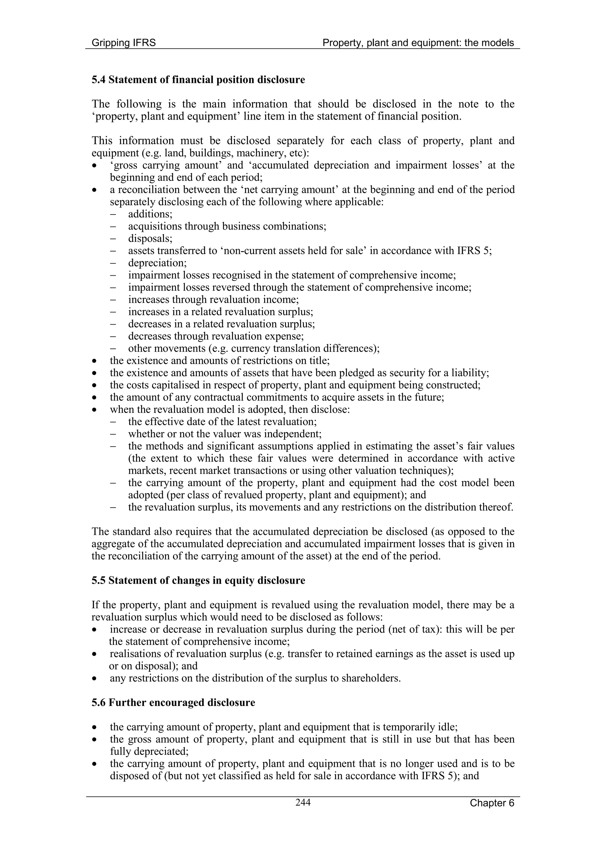 Gripping IFRS                                       Property, plant and equipment: the models


5.4 Statement of financial position disclosure

The following is the main information that should be disclosed in the note to the
‘property, plant and equipment’ line item in the statement of financial position.

This information must be disclosed separately for each class of property, plant and
equipment (e.g. land, buildings, machinery, etc):
• ‘gross carrying amount’ and ‘accumulated depreciation and impairment losses’ at the
    beginning and end of each period;
• a reconciliation between the ‘net carrying amount’ at the beginning and end of the period
    separately disclosing each of the following where applicable:
    − additions;
    − acquisitions through business combinations;
    − disposals;
    − assets transferred to ‘non-current assets held for sale’ in accordance with IFRS 5;
    − depreciation;
    − impairment losses recognised in the statement of comprehensive income;
    − impairment losses reversed through the statement of comprehensive income;
    − increases through revaluation income;
    − increases in a related revaluation surplus;
    − decreases in a related revaluation surplus;
    − decreases through revaluation expense;
    − other movements (e.g. currency translation differences);
• the existence and amounts of restrictions on title;
• the existence and amounts of assets that have been pledged as security for a liability;
• the costs capitalised in respect of property, plant and equipment being constructed;
• the amount of any contractual commitments to acquire assets in the future;
• when the revaluation model is adopted, then disclose:
    − the effective date of the latest revaluation;
    − whether or not the valuer was independent;
    − the methods and significant assumptions applied in estimating the asset’s fair values
        (the extent to which these fair values were determined in accordance with active
        markets, recent market transactions or using other valuation techniques);
    − the carrying amount of the property, plant and equipment had the cost model been
        adopted (per class of revalued property, plant and equipment); and
    − the revaluation surplus, its movements and any restrictions on the distribution thereof.

The standard also requires that the accumulated depreciation be disclosed (as opposed to the
aggregate of the accumulated depreciation and accumulated impairment losses that is given in
the reconciliation of the carrying amount of the asset) at the end of the period.

5.5 Statement of changes in equity disclosure

If the property, plant and equipment is revalued using the revaluation model, there may be a
revaluation surplus which would need to be disclosed as follows:
• increase or decrease in revaluation surplus during the period (net of tax): this will be per
     the statement of comprehensive income;
• realisations of revaluation surplus (e.g. transfer to retained earnings as the asset is used up
     or on disposal); and
• any restrictions on the distribution of the surplus to shareholders.

5.6 Further encouraged disclosure

•   the carrying amount of property, plant and equipment that is temporarily idle;
•   the gross amount of property, plant and equipment that is still in use but that has been
    fully depreciated;
•   the carrying amount of property, plant and equipment that is no longer used and is to be
    disposed of (but not yet classified as held for sale in accordance with IFRS 5); and

                                              244                                     Chapter 6
 