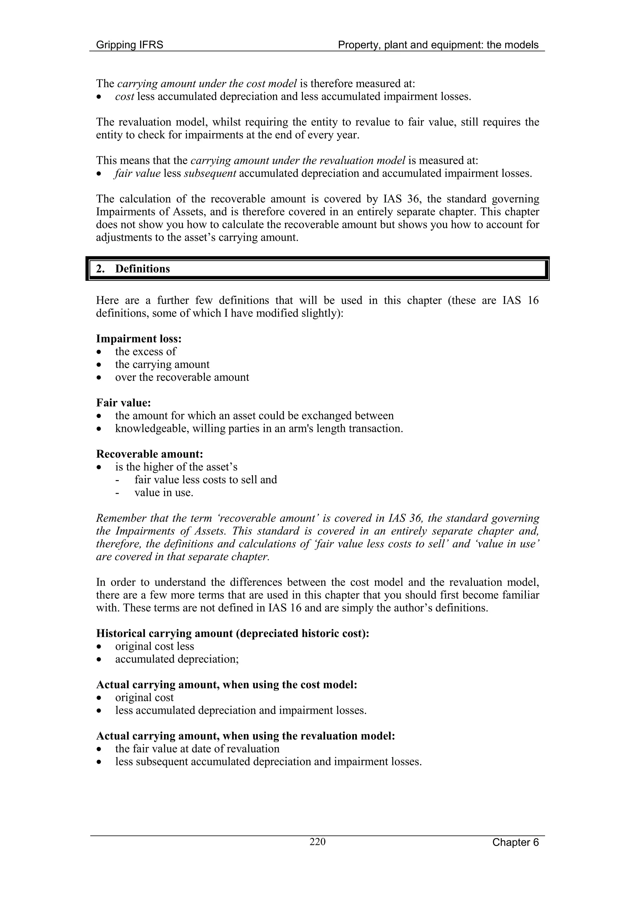 Gripping IFRS                                       Property, plant and equipment: the models


The carrying amount under the cost model is therefore measured at:
• cost less accumulated depreciation and less accumulated impairment losses.

The revaluation model, whilst requiring the entity to revalue to fair value, still requires the
entity to check for impairments at the end of every year.

This means that the carrying amount under the revaluation model is measured at:
• fair value less subsequent accumulated depreciation and accumulated impairment losses.

The calculation of the recoverable amount is covered by IAS 36, the standard governing
Impairments of Assets, and is therefore covered in an entirely separate chapter. This chapter
does not show you how to calculate the recoverable amount but shows you how to account for
adjustments to the asset’s carrying amount.

2. Definitions

Here are a further few definitions that will be used in this chapter (these are IAS 16
definitions, some of which I have modified slightly):

Impairment loss:
• the excess of
• the carrying amount
• over the recoverable amount

Fair value:
• the amount for which an asset could be exchanged between
• knowledgeable, willing parties in an arm's length transaction.

Recoverable amount:
• is the higher of the asset’s
   - fair value less costs to sell and
   - value in use.

Remember that the term ‘recoverable amount’ is covered in IAS 36, the standard governing
the Impairments of Assets. This standard is covered in an entirely separate chapter and,
therefore, the definitions and calculations of ‘fair value less costs to sell’ and ‘value in use’
are covered in that separate chapter.

In order to understand the differences between the cost model and the revaluation model,
there are a few more terms that are used in this chapter that you should first become familiar
with. These terms are not defined in IAS 16 and are simply the author’s definitions.

Historical carrying amount (depreciated historic cost):
• original cost less
• accumulated depreciation;

Actual carrying amount, when using the cost model:
• original cost
• less accumulated depreciation and impairment losses.

Actual carrying amount, when using the revaluation model:
• the fair value at date of revaluation
• less subsequent accumulated depreciation and impairment losses.




                                              220                                     Chapter 6
 