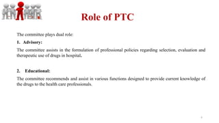 Role of PTC
The committee plays dual role:
1. Advisory:
The committee assists in the formulation of professional policies regarding selection, evaluation and
therapeutic use of drugs in hospital.
2. Educational:
The committee recommends and assist in various functions designed to provide current knowledge of
the drugs to the health care professionals.
4
 