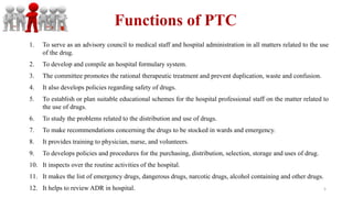 Functions of PTC
1. To serve as an advisory council to medical staff and hospital administration in all matters related to the use
of the drug.
2. To develop and compile an hospital formulary system.
3. The committee promotes the rational therapeutic treatment and prevent duplication, waste and confusion.
4. It also develops policies regarding safety of drugs.
5. To establish or plan suitable educational schemes for the hospital professional staff on the matter related to
the use of drugs.
6. To study the problems related to the distribution and use of drugs.
7. To make recommendations concerning the drugs to be stocked in wards and emergency.
8. It provides training to physician, nurse, and volunteers.
9. To develops policies and procedures for the purchasing, distribution, selection, storage and uses of drug.
10. It inspects over the routine activities of the hospital.
11. It makes the list of emergency drugs, dangerous drugs, narcotic drugs, alcohol containing and other drugs.
12. It helps to review ADR in hospital. 5
 