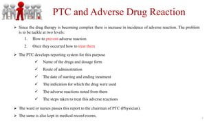 PTC and Adverse Drug Reaction
1. How to prevent adverse reaction
2. Once they occurred how to treat them
 Since the drug therapy is becoming complex there is increase in incidence of adverse reaction. The problem
is to be tackle at two levels:
 The ward or nurses passes this report to the chairman of PTC (Physician).
 The same is also kept in medical record rooms.
 Name of the drugs and dosage form
 Route of administration
 The date of starting and ending treatment
 The indication for which the drug were used
 The adverse reactions noted from them
 The steps taken to treat this adverse reactions
 The PTC develops reporting system for this purpose
7
 