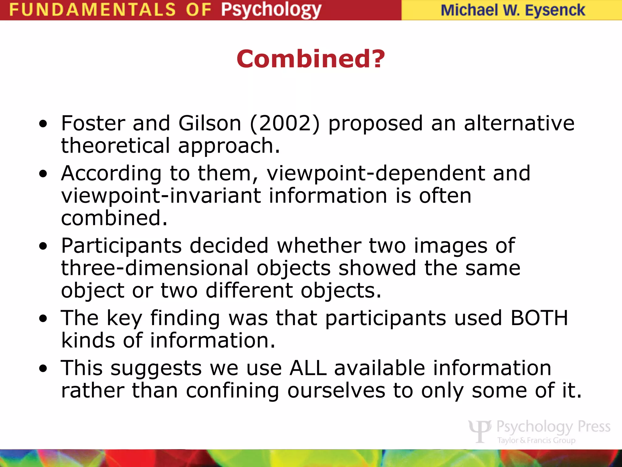 Combined?

• Foster and Gilson (2002) proposed an alternative
  theoretical approach.
• According to them, viewpoint-dependent and
  viewpoint-invariant information is often
  combined.
• Participants decided whether two images of
  three-dimensional objects showed the same
  object or two different objects.
• The key finding was that participants used BOTH
  kinds of information.
• This suggests we use ALL available information
  rather than confining ourselves to only some of it.
 