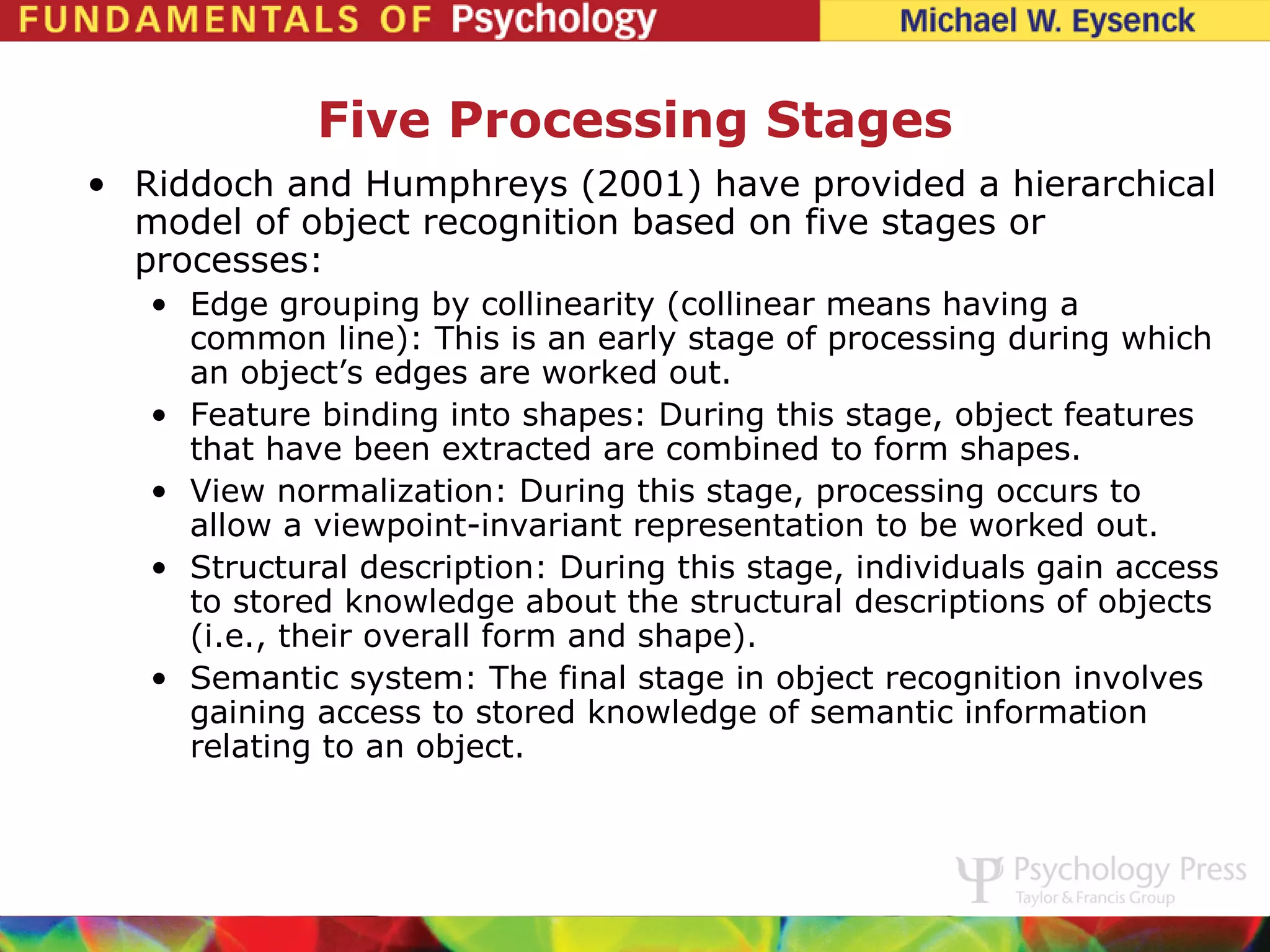 Five Processing Stages
• Riddoch and Humphreys (2001) have provided a hierarchical
  model of object recognition based on five stages or
  processes:
   • Edge grouping by collinearity (collinear means having a
     common line): This is an early stage of processing during which
     an object’s edges are worked out.
   • Feature binding into shapes: During this stage, object features
     that have been extracted are combined to form shapes.
   • View normalization: During this stage, processing occurs to
     allow a viewpoint-invariant representation to be worked out.
   • Structural description: During this stage, individuals gain access
     to stored knowledge about the structural descriptions of objects
     (i.e., their overall form and shape).
   • Semantic system: The final stage in object recognition involves
     gaining access to stored knowledge of semantic information
     relating to an object.
 