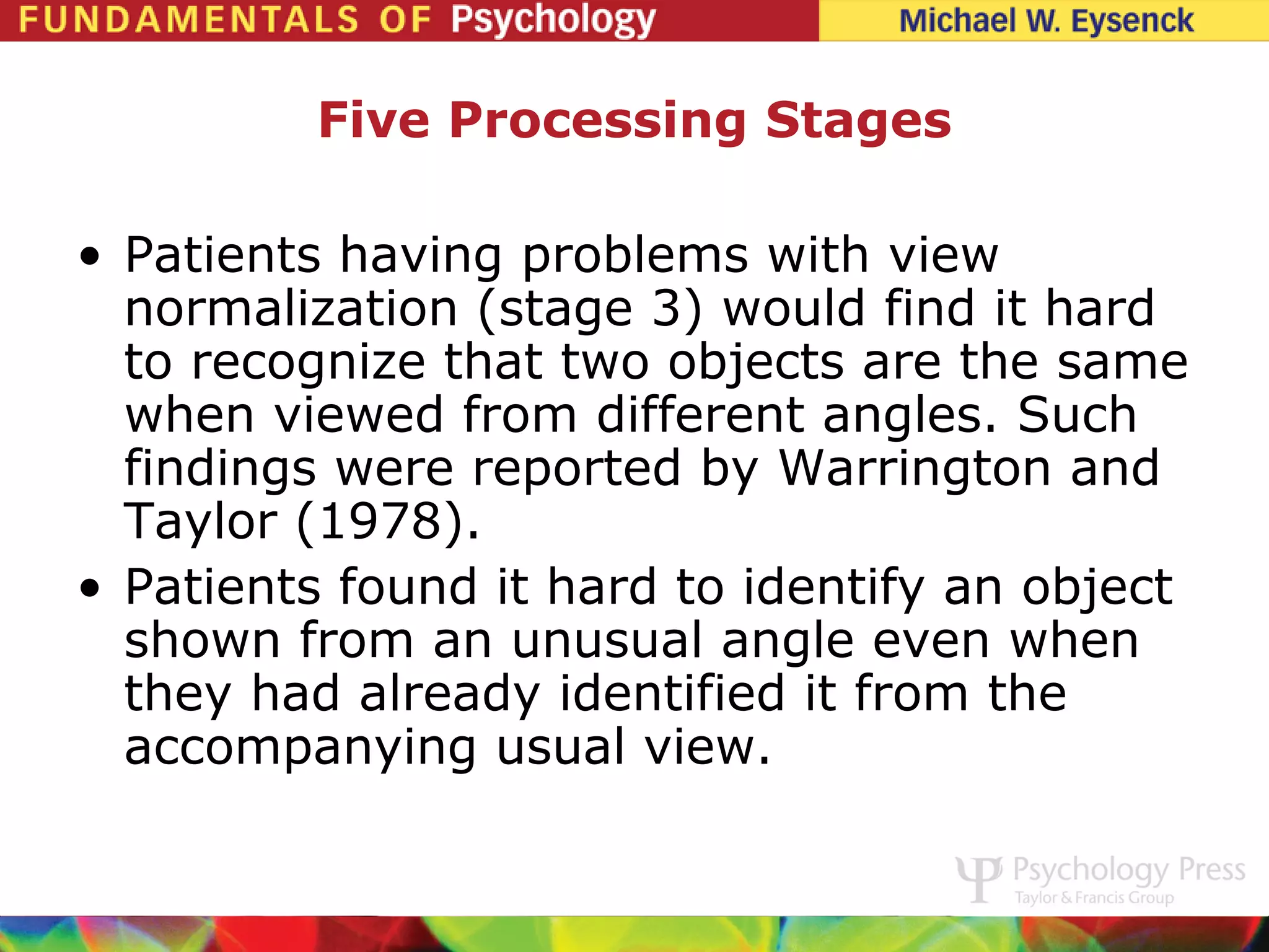 Five Processing Stages

• Patients having problems with view
  normalization (stage 3) would find it hard
  to recognize that two objects are the same
  when viewed from different angles. Such
  findings were reported by Warrington and
  Taylor (1978).
• Patients found it hard to identify an object
  shown from an unusual angle even when
  they had already identified it from the
  accompanying usual view.
 