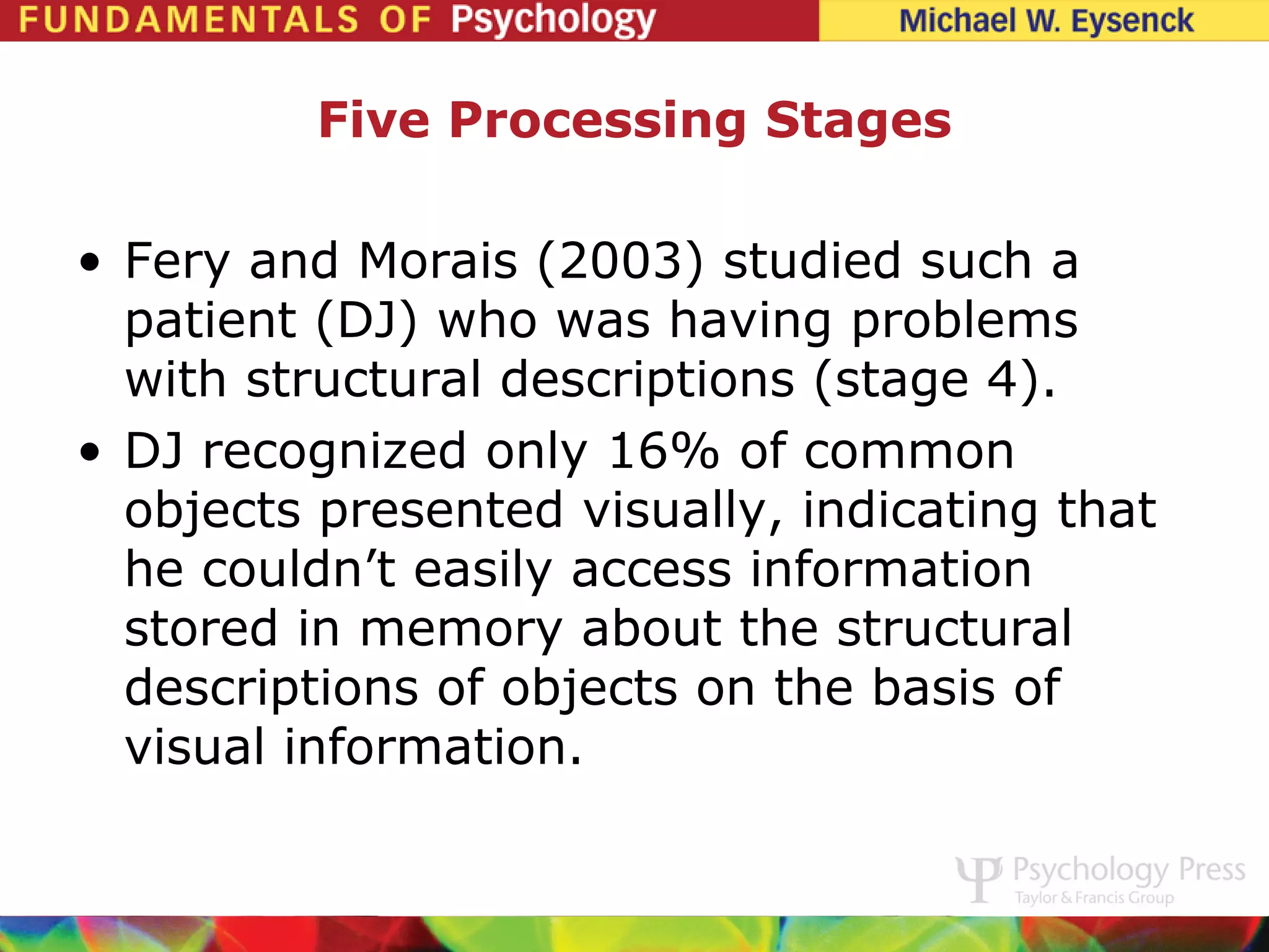 Five Processing Stages

• Fery and Morais (2003) studied such a
  patient (DJ) who was having problems
  with structural descriptions (stage 4).
• DJ recognized only 16% of common
  objects presented visually, indicating that
  he couldn’t easily access information
  stored in memory about the structural
  descriptions of objects on the basis of
  visual information.
 