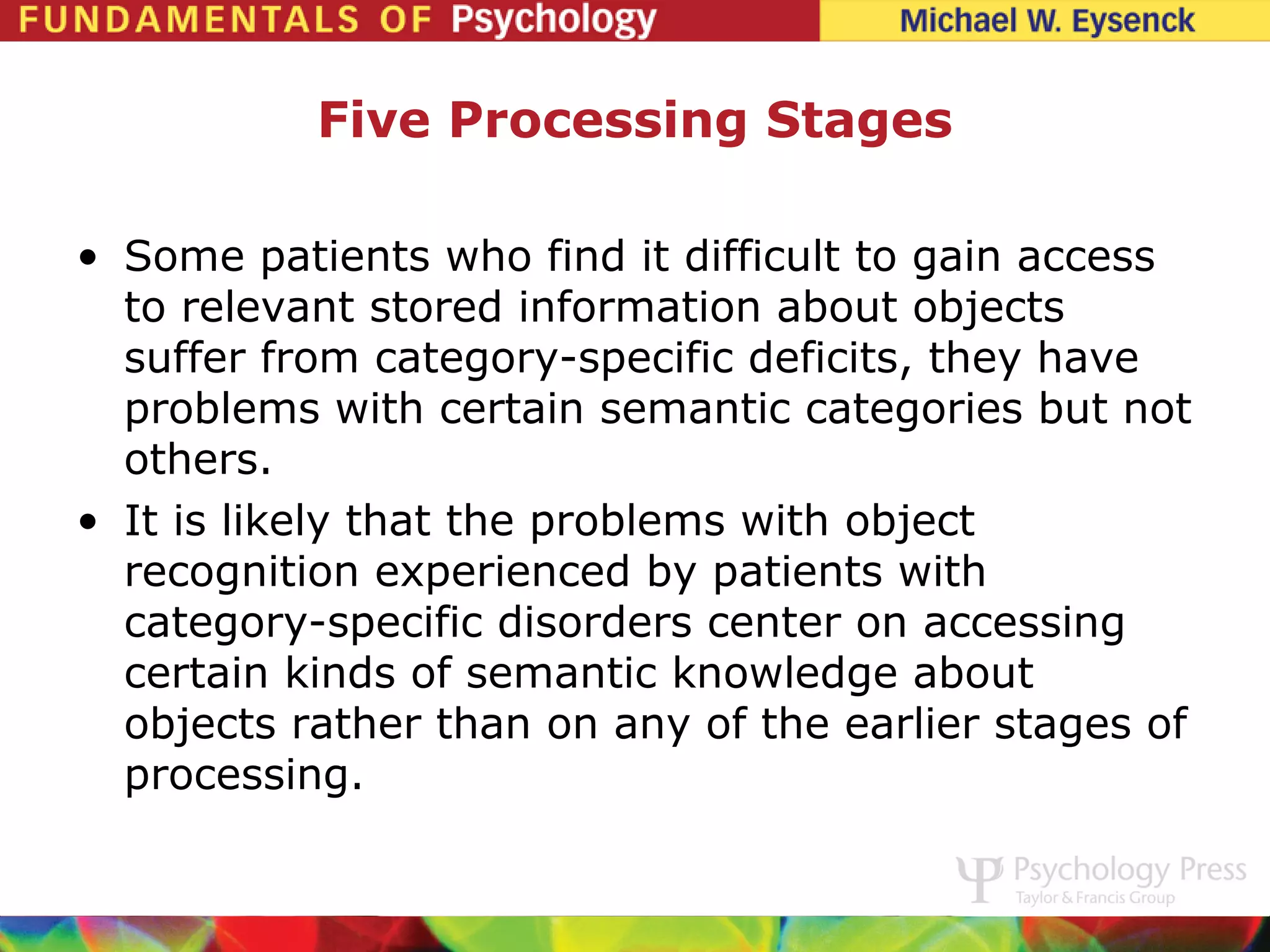 Five Processing Stages

• Some patients who find it difficult to gain access
  to relevant stored information about objects
  suffer from category-specific deficits, they have
  problems with certain semantic categories but not
  others.
• It is likely that the problems with object
  recognition experienced by patients with
  category-specific disorders center on accessing
  certain kinds of semantic knowledge about
  objects rather than on any of the earlier stages of
  processing.
 