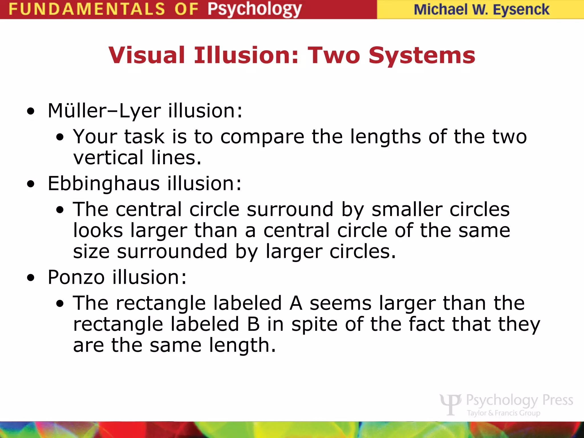 Visual Illusion: Two Systems

• Müller–Lyer illusion:
   • Your task is to compare the lengths of the two
     vertical lines.
• Ebbinghaus illusion:
   • The central circle surround by smaller circles
     looks larger than a central circle of the same
     size surrounded by larger circles.
• Ponzo illusion:
   • The rectangle labeled A seems larger than the
     rectangle labeled B in spite of the fact that they
     are the same length.
 