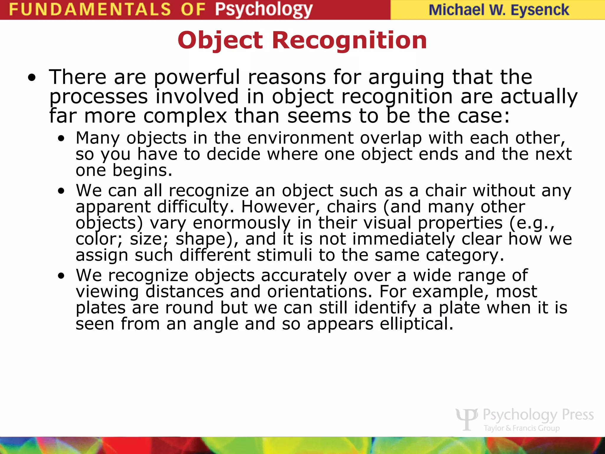 Object Recognition
• There are powerful reasons for arguing that the
  processes involved in object recognition are actually
  far more complex than seems to be the case:
   • Many objects in the environment overlap with each other,
     so you have to decide where one object ends and the next
     one begins.
   • We can all recognize an object such as a chair without any
     apparent difficulty. However, chairs (and many other
     objects) vary enormously in their visual properties (e.g.,
     color; size; shape), and it is not immediately clear how we
     assign such different stimuli to the same category.
   • We recognize objects accurately over a wide range of
     viewing distances and orientations. For example, most
     plates are round but we can still identify a plate when it is
     seen from an angle and so appears elliptical.
 