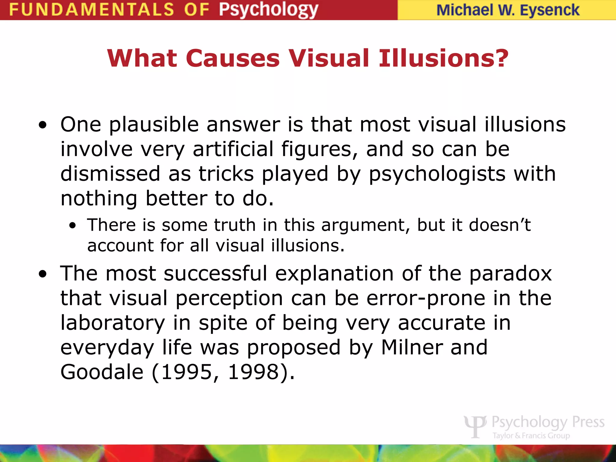 What Causes Visual Illusions?

• One plausible answer is that most visual illusions
  involve very artificial figures, and so can be
  dismissed as tricks played by psychologists with
  nothing better to do.
   • There is some truth in this argument, but it doesn’t
     account for all visual illusions.
• The most successful explanation of the paradox
  that visual perception can be error-prone in the
  laboratory in spite of being very accurate in
  everyday life was proposed by Milner and
  Goodale (1995, 1998).
 