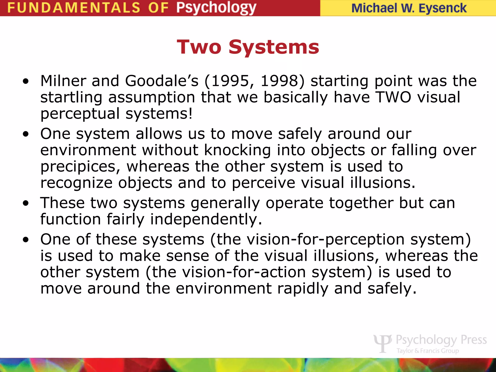 Two Systems
• Milner and Goodale’s (1995, 1998) starting point was the
  startling assumption that we basically have TWO visual
  perceptual systems!
• One system allows us to move safely around our
  environment without knocking into objects or falling over
  precipices, whereas the other system is used to
  recognize objects and to perceive visual illusions.
• These two systems generally operate together but can
  function fairly independently.
• One of these systems (the vision-for-perception system)
  is used to make sense of the visual illusions, whereas the
  other system (the vision-for-action system) is used to
  move around the environment rapidly and safely.
 