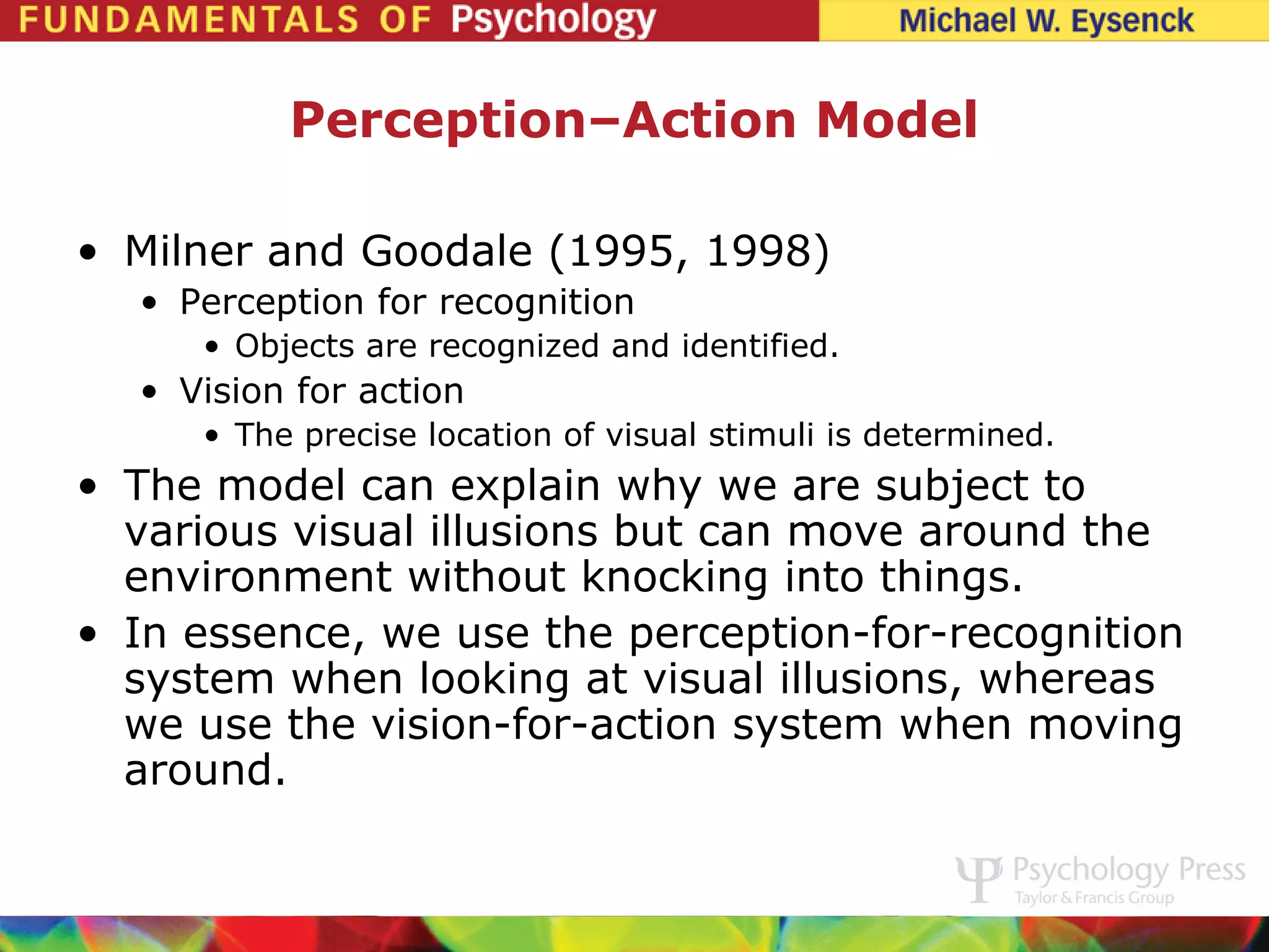 Perception–Action Model

• Milner and Goodale (1995, 1998)
  • Perception for recognition
     • Objects are recognized and identified.
  • Vision for action
     • The precise location of visual stimuli is determined.
• The model can explain why we are subject to
  various visual illusions but can move around the
  environment without knocking into things.
• In essence, we use the perception-for-recognition
  system when looking at visual illusions, whereas
  we use the vision-for-action system when moving
  around.
 