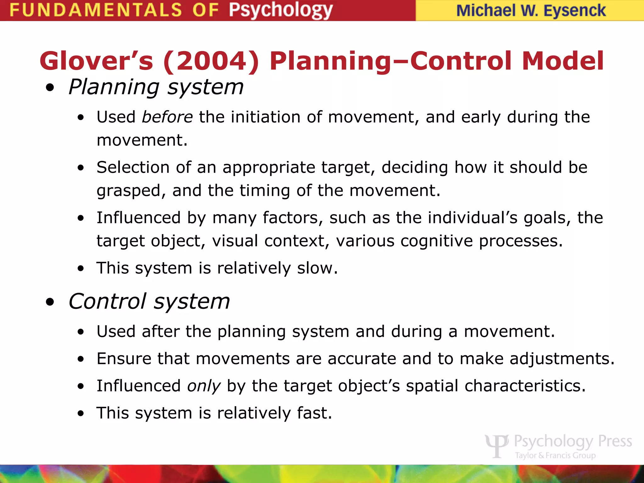 Glover’s (2004) Planning–Control Model
• Planning system
  • Used before the initiation of movement, and early during the
    movement.
  • Selection of an appropriate target, deciding how it should be
    grasped, and the timing of the movement.
  • Influenced by many factors, such as the individual’s goals, the
    target object, visual context, various cognitive processes.
  • This system is relatively slow.

• Control system
  • Used after the planning system and during a movement.
  • Ensure that movements are accurate and to make adjustments.
  • Influenced only by the target object’s spatial characteristics.
  • This system is relatively fast.
 