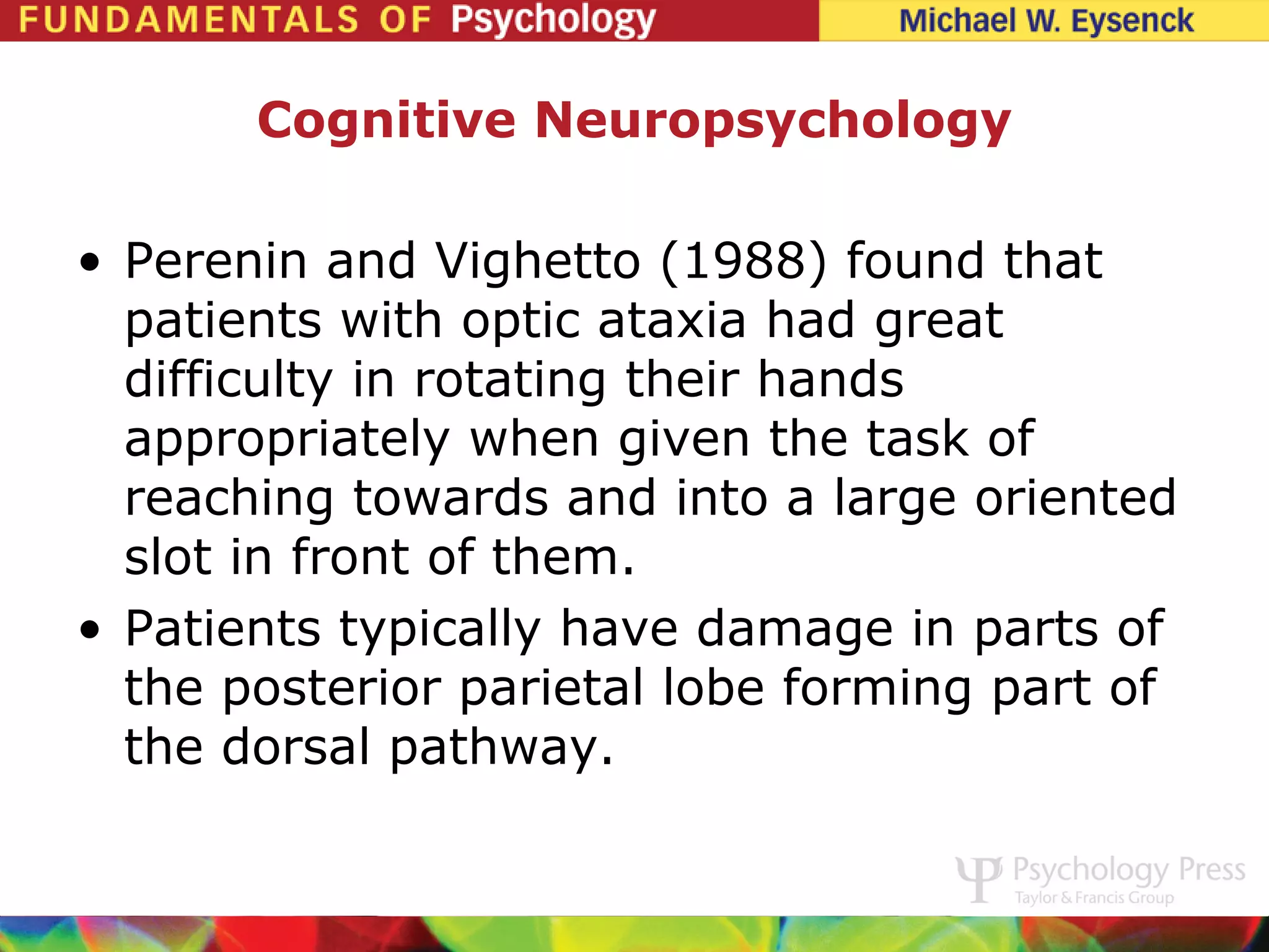 Cognitive Neuropsychology

• Perenin and Vighetto (1988) found that
  patients with optic ataxia had great
  difficulty in rotating their hands
  appropriately when given the task of
  reaching towards and into a large oriented
  slot in front of them.
• Patients typically have damage in parts of
  the posterior parietal lobe forming part of
  the dorsal pathway.
 