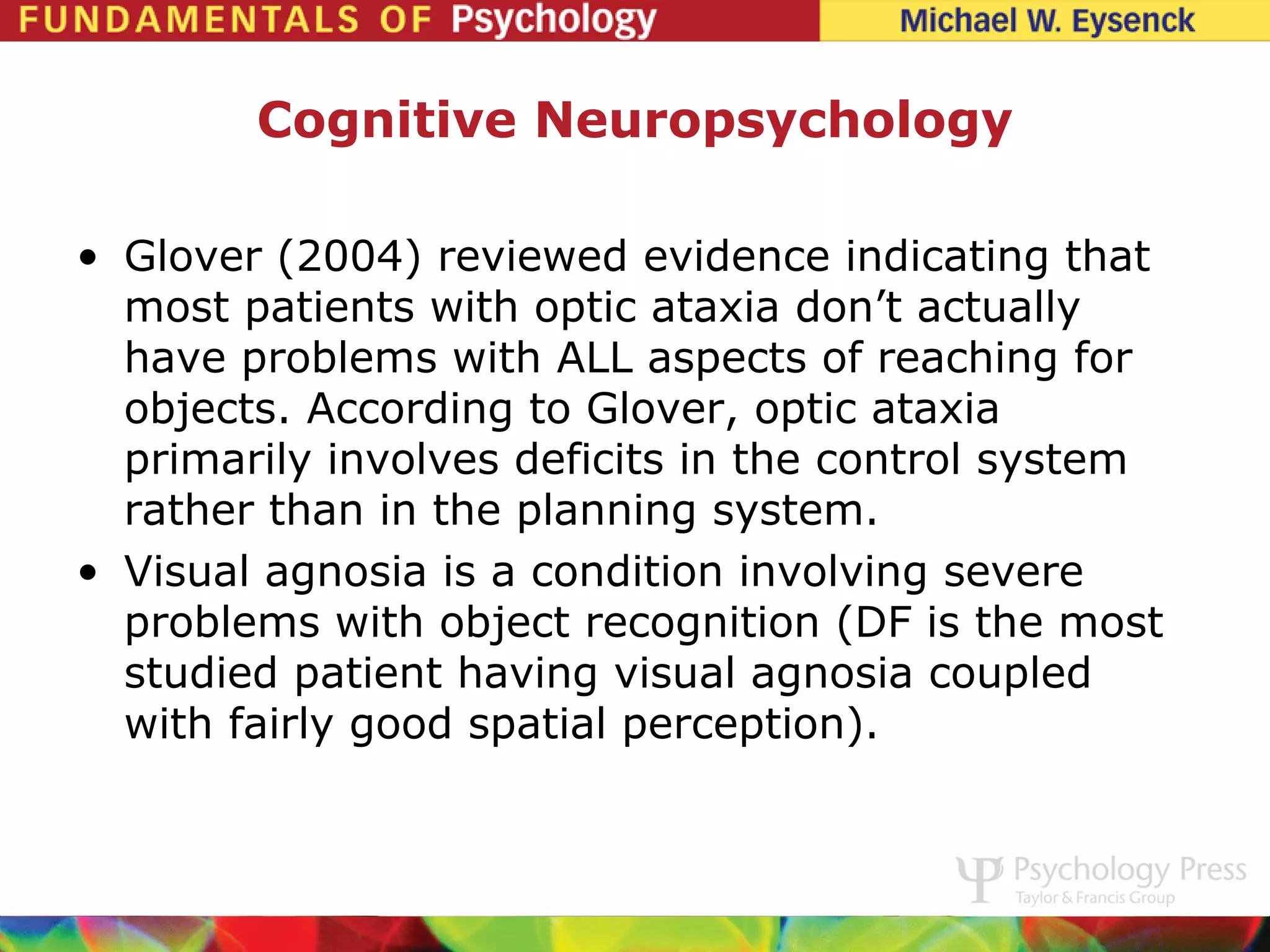 Cognitive Neuropsychology

• Glover (2004) reviewed evidence indicating that
  most patients with optic ataxia don’t actually
  have problems with ALL aspects of reaching for
  objects. According to Glover, optic ataxia
  primarily involves deficits in the control system
  rather than in the planning system.
• Visual agnosia is a condition involving severe
  problems with object recognition (DF is the most
  studied patient having visual agnosia coupled
  with fairly good spatial perception).
 