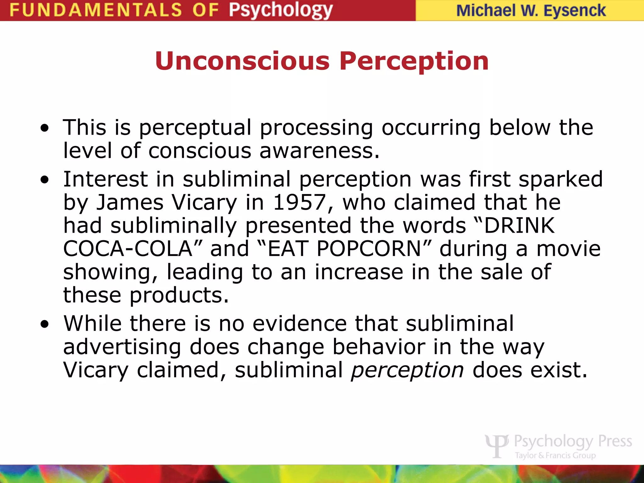 Unconscious Perception

• This is perceptual processing occurring below the
  level of conscious awareness.
• Interest in subliminal perception was first sparked
  by James Vicary in 1957, who claimed that he
  had subliminally presented the words “DRINK
  COCA-COLA” and “EAT POPCORN” during a movie
  showing, leading to an increase in the sale of
  these products.
• While there is no evidence that subliminal
  advertising does change behavior in the way
  Vicary claimed, subliminal perception does exist.
 