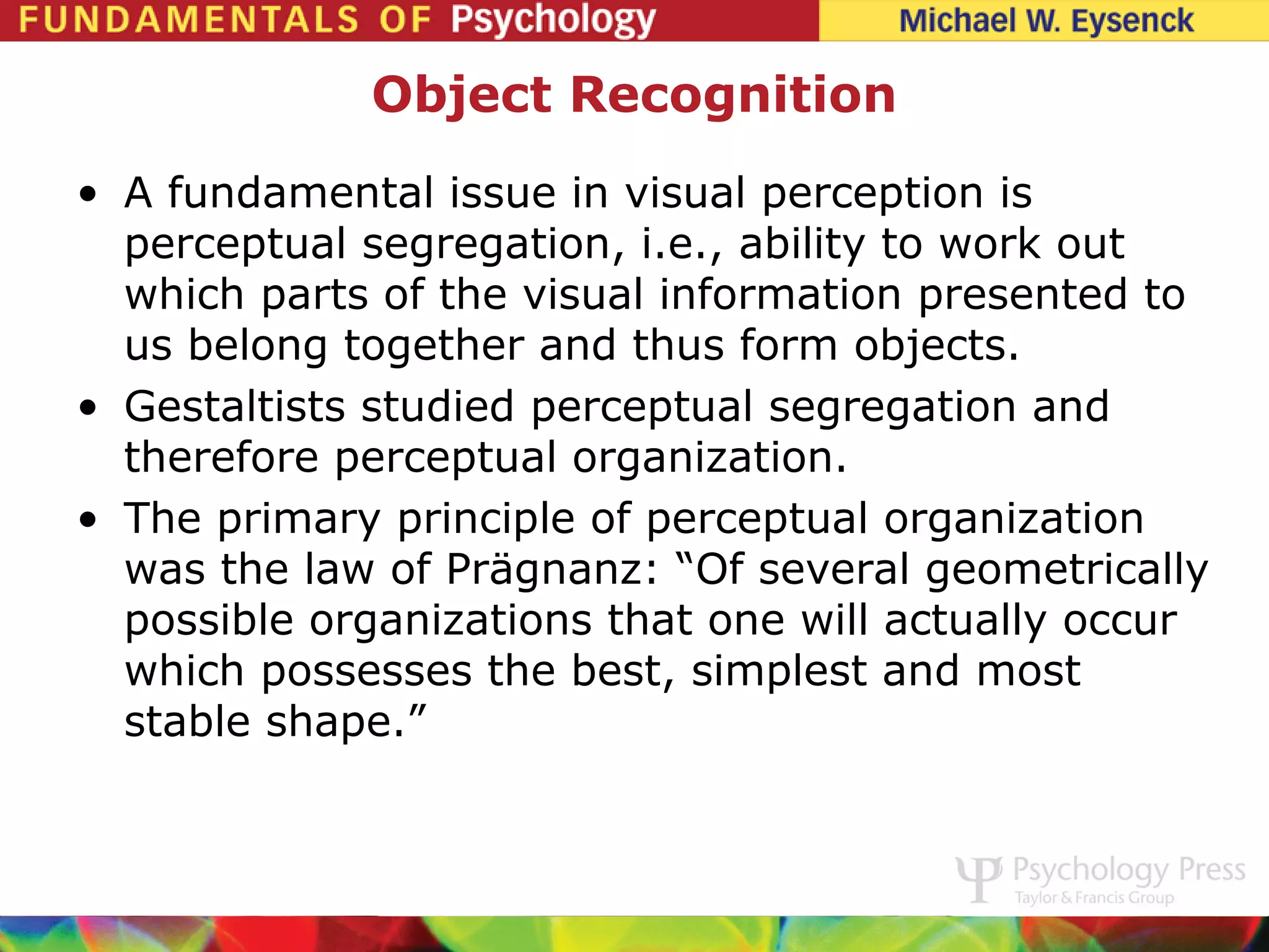 Object Recognition
• A fundamental issue in visual perception is
  perceptual segregation, i.e., ability to work out
  which parts of the visual information presented to
  us belong together and thus form objects.
• Gestaltists studied perceptual segregation and
  therefore perceptual organization.
• The primary principle of perceptual organization
  was the law of Prägnanz: “Of several geometrically
  possible organizations that one will actually occur
  which possesses the best, simplest and most
  stable shape.”
 
