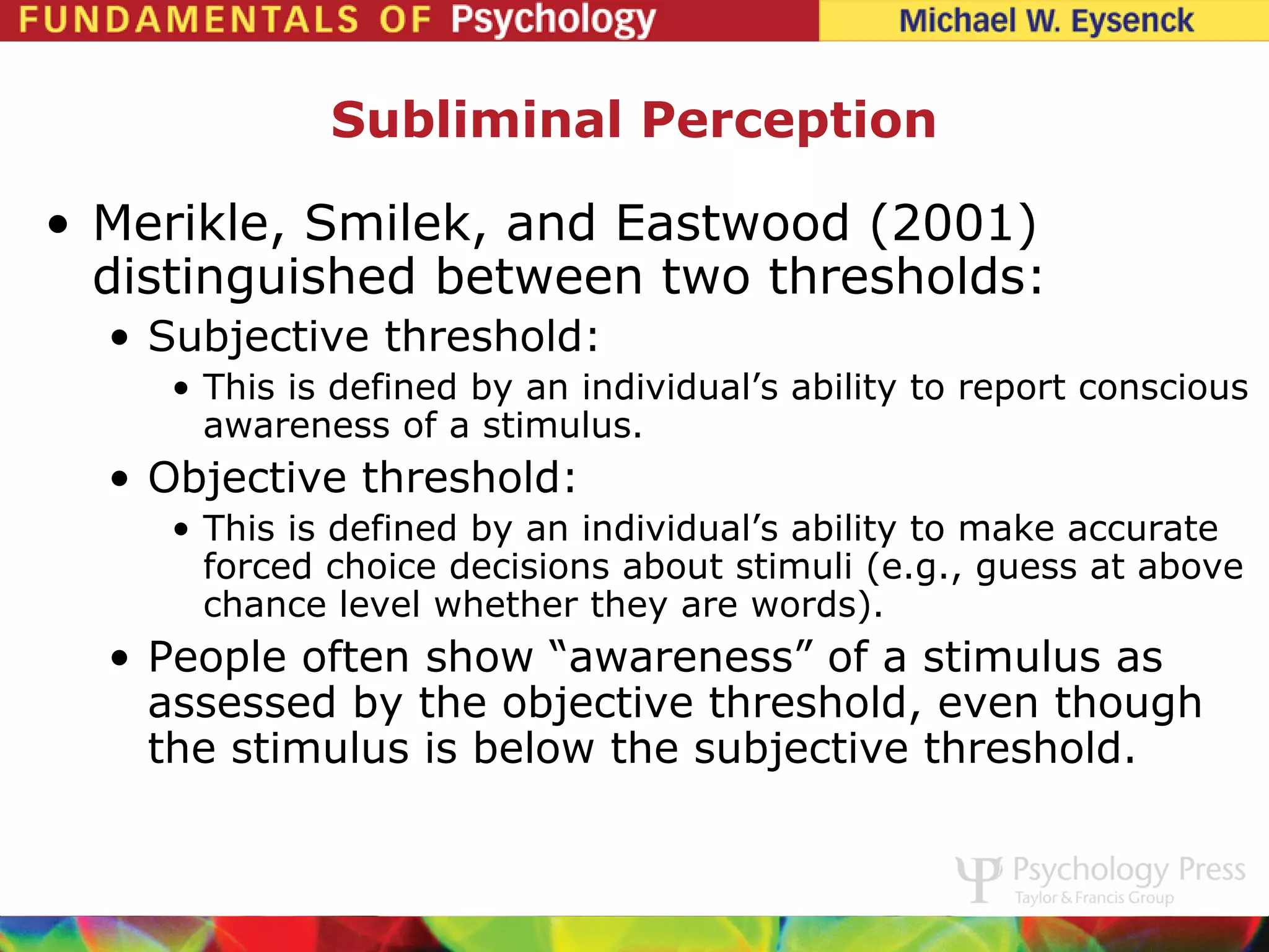 Subliminal Perception

• Merikle, Smilek, and Eastwood (2001)
  distinguished between two thresholds:
  • Subjective threshold:
    • This is defined by an individual’s ability to report conscious
      awareness of a stimulus.
  • Objective threshold:
    • This is defined by an individual’s ability to make accurate
      forced choice decisions about stimuli (e.g., guess at above
      chance level whether they are words).
  • People often show “awareness” of a stimulus as
    assessed by the objective threshold, even though
    the stimulus is below the subjective threshold.
 